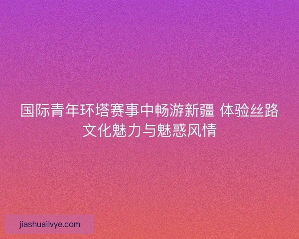 国际青年环塔赛事中畅游新疆 体验丝路文化魅力与魅惑风情