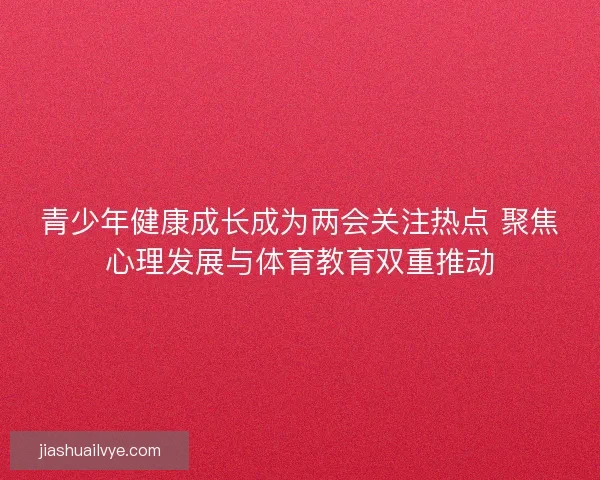 青少年健康成长成为两会关注热点 聚焦心理发展与体育教育双重推动