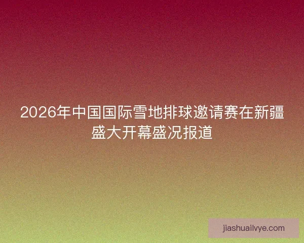 2026年中国国际雪地排球邀请赛在新疆盛大开幕盛况报道 2026年中国国际雪地排球邀请赛在新疆盛大开幕盛况报道