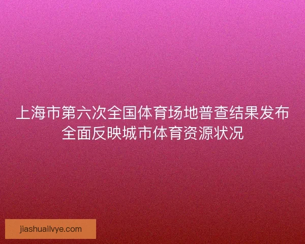 上海市第六次全国体育场地普查结果发布全面反映城市体育资源状况 上海市第六次全国体育场地普查结果发布全面反映城市体育资源状况