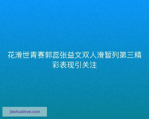 花滑世青赛郭蕊张益文双人滑暂列第三精彩表现引关注 花滑世青赛郭蕊张益文双人滑暂列第三精彩表现引关注