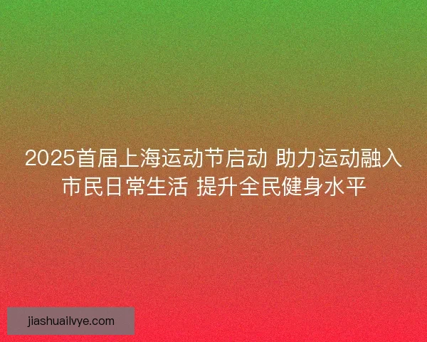 2025首届上海运动节启动 助力运动融入市民日常生活 提升全民健身水平 2025首届上海运动节启动 助力运动融入市民日常生活 提升全民健身水平
