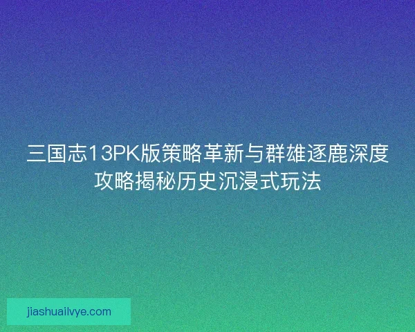 三国志13PK版策略革新与群雄逐鹿深度攻略揭秘历史沉浸式玩法