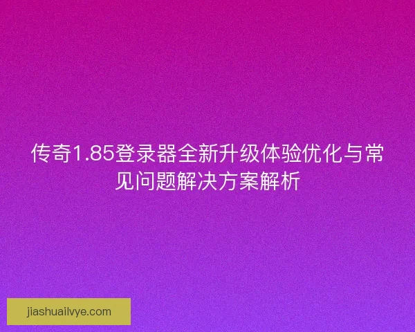 传奇1.85登录器全新升级体验优化与常见问题解决方案解析