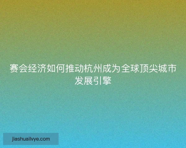 赛会经济如何推动杭州成为全球顶尖城市发展引擎