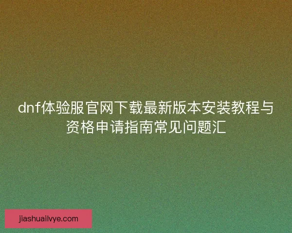 dnf体验服官网下载最新版本安装教程与资格申请指南常见问题汇 dnf体验服官网下载最新版本安装教程与资格申请指南常见问题汇