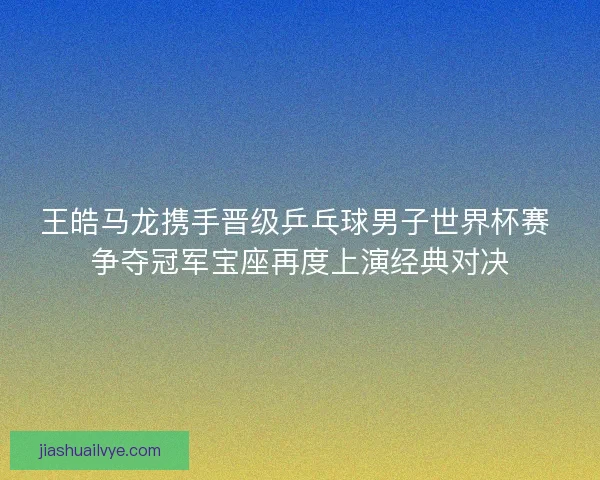 王皓马龙携手晋级乒乓球男子世界杯赛 争夺冠军宝座再度上演经典对决 王皓马龙携手晋级乒乓球男子世界杯赛 争夺冠军宝座再度上演经典对决